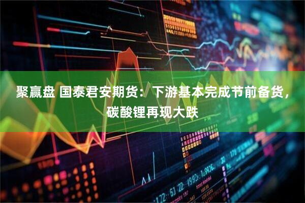 聚赢盘 国泰君安期货：下游基本完成节前备货，碳酸锂再现大跌