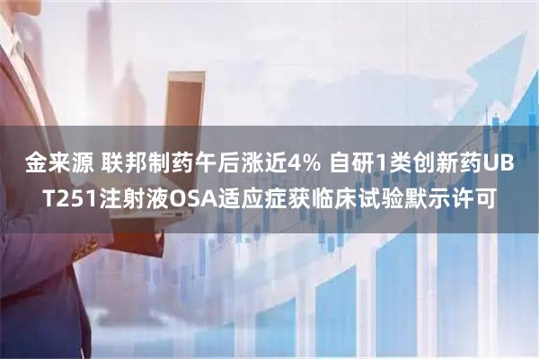 金来源 联邦制药午后涨近4% 自研1类创新药UBT251注射液OSA适应症获临床试验默示许可