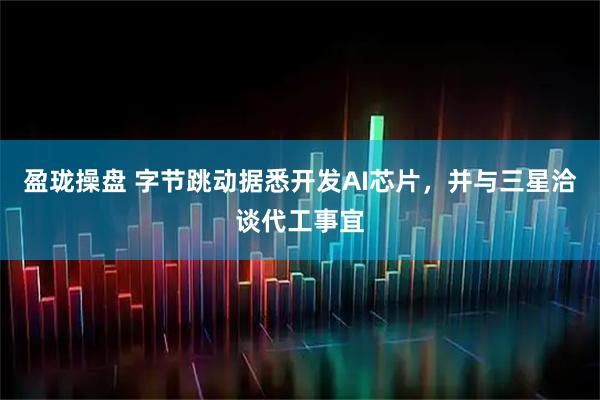 盈珑操盘 字节跳动据悉开发AI芯片，并与三星洽谈代工事宜