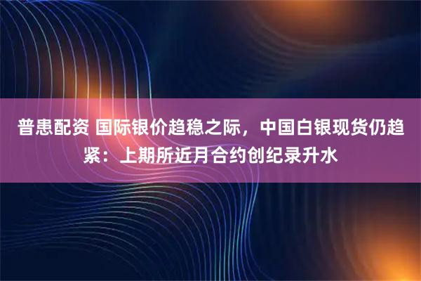 普患配资 国际银价趋稳之际，中国白银现货仍趋紧：上期所近月合约创纪录升水