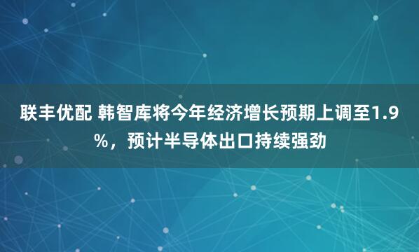 联丰优配 韩智库将今年经济增长预期上调至1.9%，预计半导体出口持续强劲