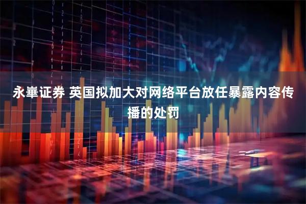 永崋证券 英国拟加大对网络平台放任暴露内容传播的处罚