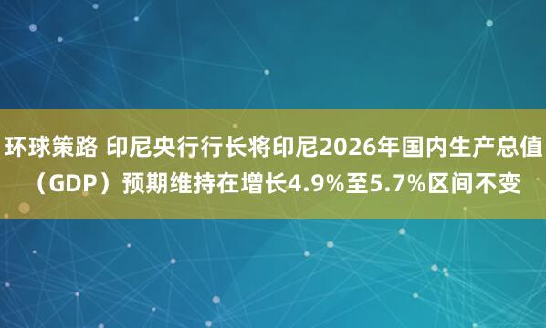 环球策路 印尼央行行长将印尼2026年国内生产总值（GDP）预期维持在增长4.9%至5.7%区间不变