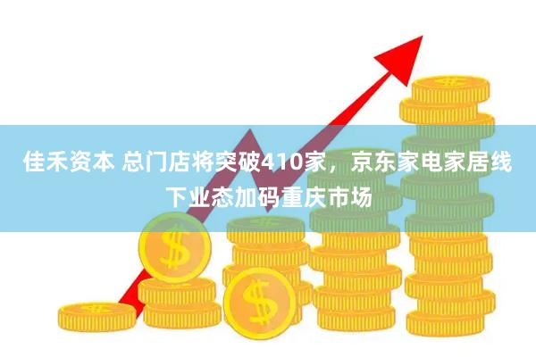 佳禾资本 总门店将突破410家，京东家电家居线下业态加码重庆市场