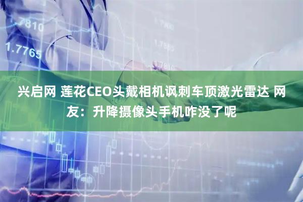 兴启网 莲花CEO头戴相机讽刺车顶激光雷达 网友：升降摄像头手机咋没了呢