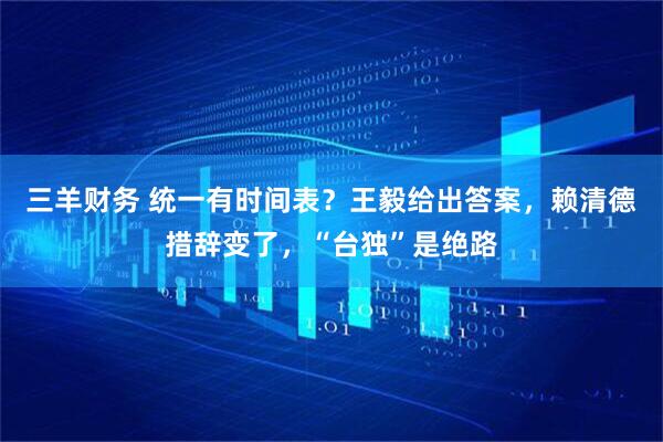 三羊财务 统一有时间表？王毅给出答案，赖清德措辞变了，“台独”是绝路