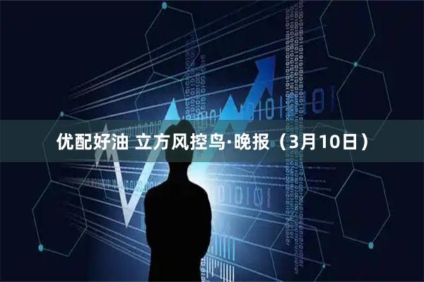 优配好油 立方风控鸟·晚报(3月10日)