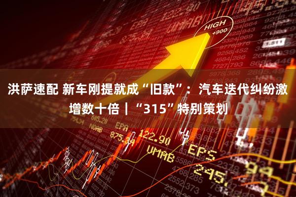 洪萨速配 新车刚提就成“旧款”：汽车迭代纠纷激增数十倍｜“315”特别策划