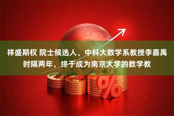 祥盛期权 院士候选人、中科大数学系教授李嘉禹时隔两年，终于成为南京大学的数学教