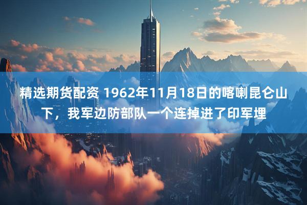 精选期货配资 1962年11月18日的喀喇昆仑山下，我军边防部队一个连掉进了印军埋