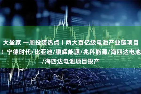 大盈家 一周投资热点丨两大百亿级电池产业链项目迎新动态！宁德时代/比亚迪/鹏辉能源/兆科能源/海四达电池项目投产