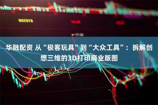 华融配资 从“极客玩具”到“大众工具”：拆解创想三维的3D打印商业版图