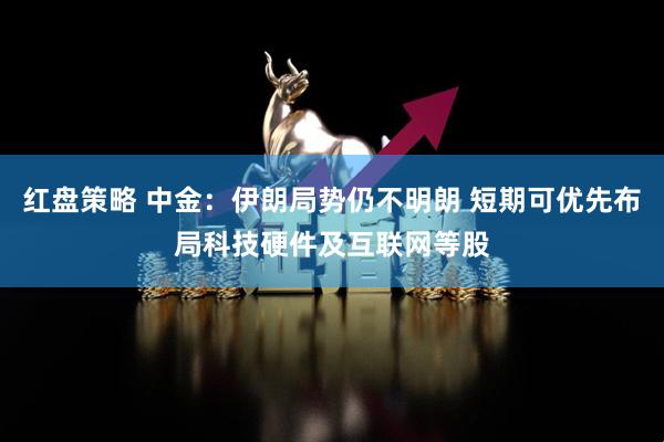 红盘策略 中金：伊朗局势仍不明朗 短期可优先布局科技硬件及互联网等股