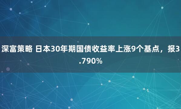 深富策略 日本30年期国债收益率上涨9个基点，报3.790%