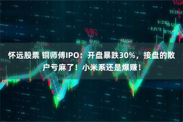 怀远股票 铜师傅IPO：开盘暴跌30%，接盘的散户亏麻了！小米系还是爆赚！