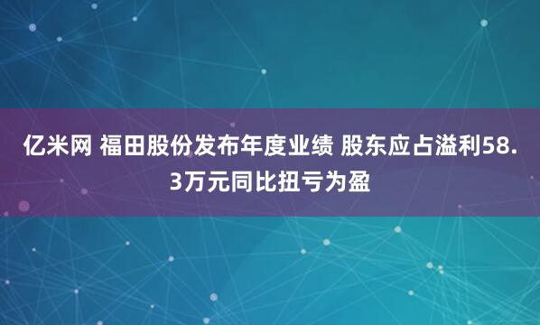 亿米网 福田股份发布年度业绩 股东应占溢利58.3万元同比扭亏为盈