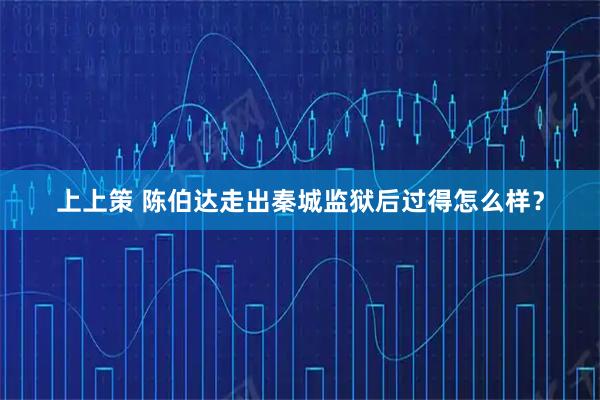 上上策 陈伯达走出秦城监狱后过得怎么样？
