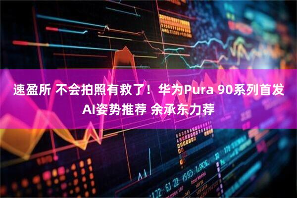 速盈所 不会拍照有救了！华为Pura 90系列首发AI姿势推荐 余承东力荐