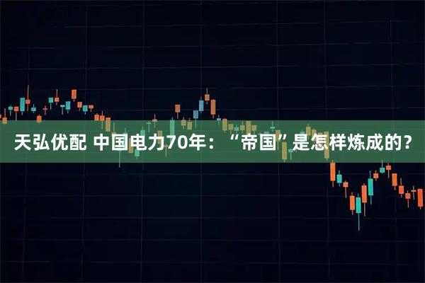 天弘优配 中国电力70年：“帝国”是怎样炼成的？