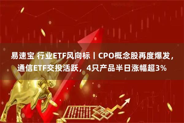 易速宝 行业ETF风向标丨CPO概念股再度爆发，通信ETF交投活跃，4只产品半日涨幅超3%
