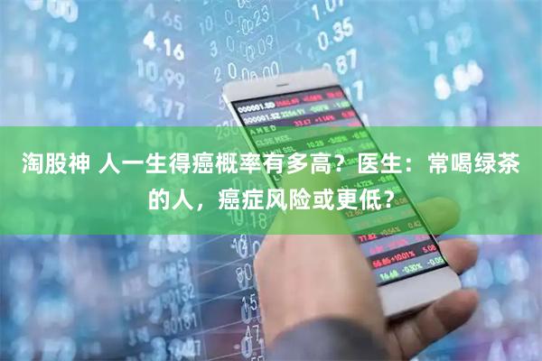 淘股神 人一生得癌概率有多高？医生：常喝绿茶的人，癌症风险或更低？