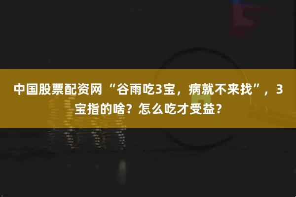 中国股票配资网 “谷雨吃3宝，病就不来找”，3宝指的啥？怎么吃才受益？