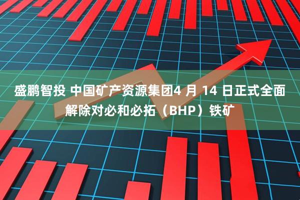 盛鹏智投 中国矿产资源集团4 月 14 日正式全面解除对必和必拓（BHP）铁矿