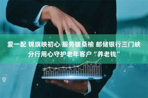 爱一配 锦旗映初心 服务暖桑榆 邮储银行三门峡分行用心守护老年客户“养老钱”