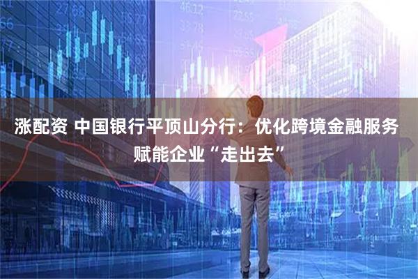 涨配资 中国银行平顶山分行：优化跨境金融服务 赋能企业“走出去”