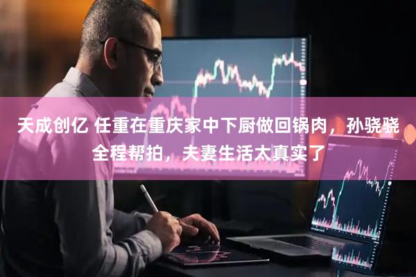 天成创亿 任重在重庆家中下厨做回锅肉，孙骁骁全程帮拍，夫妻生活太真实了
