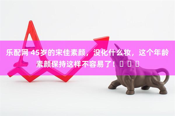乐配网 45岁的宋佳素颜，没化什么妆，这个年龄素颜保持这样不容易了！​​​