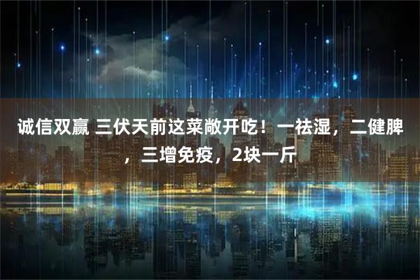 诚信双赢 三伏天前这菜敞开吃！一祛湿，二健脾，三增免疫，2块一斤