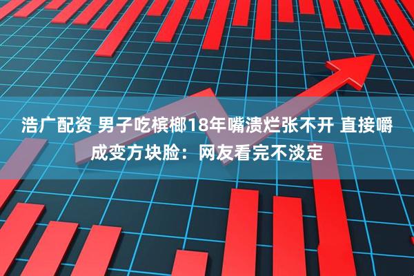 浩广配资 男子吃槟榔18年嘴溃烂张不开 直接嚼成变方块脸：网友看完不淡定