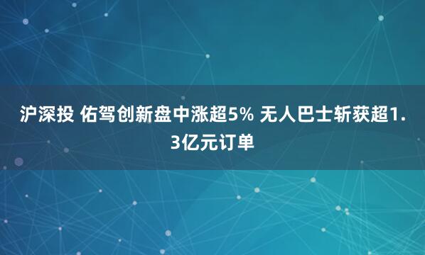 沪深投 佑驾创新盘中涨超5% 无人巴士斩获超1.3亿元订单