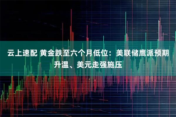 云上速配 黄金跌至六个月低位:美联储鹰派预期升温、美元走强施压