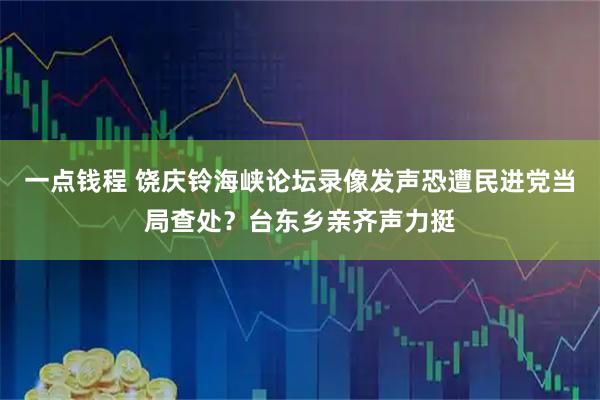 一点钱程 饶庆铃海峡论坛录像发声恐遭民进党当局查处?台东乡亲齐声力挺