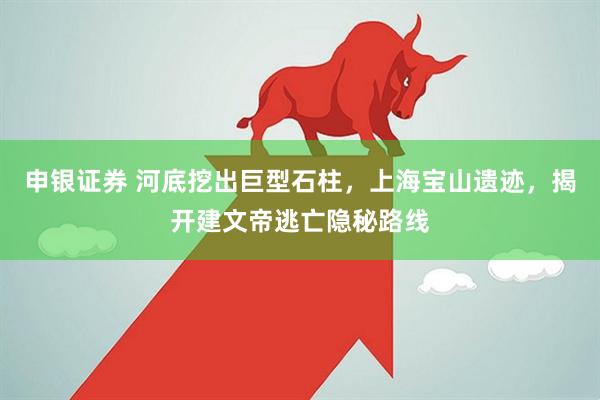 申银证券 河底挖出巨型石柱，上海宝山遗迹，揭开建文帝逃亡隐秘路线
