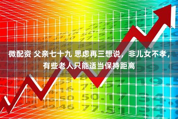 微配资 父亲七十九 思虑再三想说,非儿女不孝,有些老人只能适当保持距离