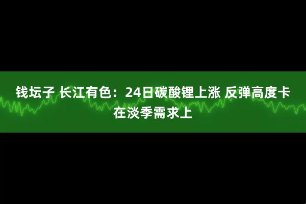 钱坛子 长江有色:24日碳酸锂上涨 反弹高度卡在淡季需求上