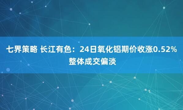 七界策略 长江有色:24日氧化铝期价收涨0.52% 整体成交偏淡
