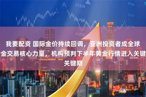 我要配资 国际金价持续回调，亚洲投资者成全球黄金交易核心力量，机构预判下半年黄金行情进入关键期