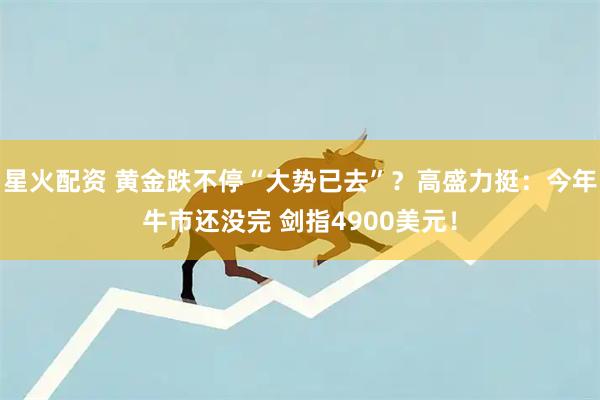 星火配资 黄金跌不停“大势已去”？高盛力挺：今年牛市还没完 剑指4900美元！