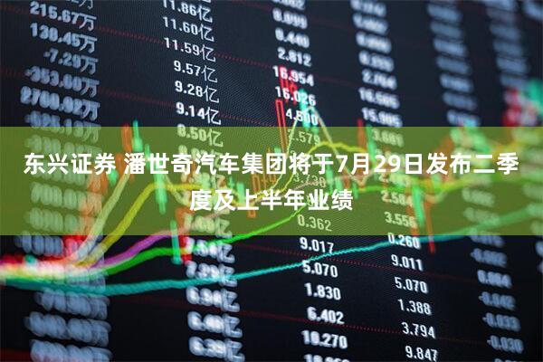 东兴证券 潘世奇汽车集团将于7月29日发布二季度及上半年业绩