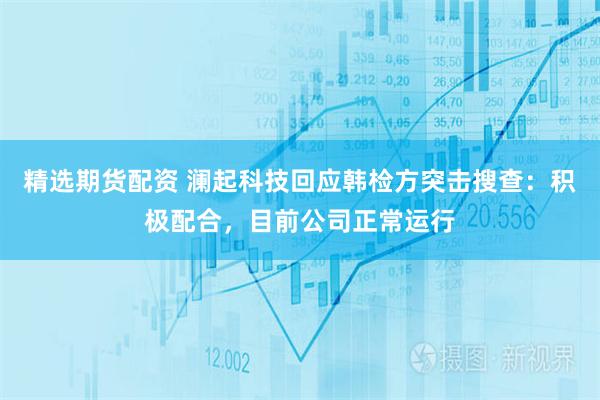 精选期货配资 澜起科技回应韩检方突击搜查：积极配合，目前公司正常运行