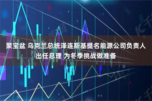 聚宝盆 乌克兰总统泽连斯基提名能源公司负责人出任总理 为冬季挑战做准备