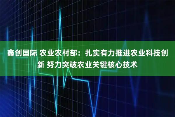 鑫创国际 农业农村部：扎实有力推进农业科技创新 努力突破农业关键核心技术