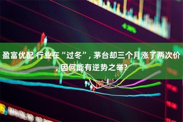 盈富优配 行业在“过冬”, 茅台却三个月涨了两次价, 因何能有逆势之举?