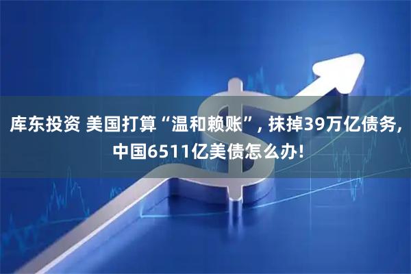 库东投资 美国打算“温和赖账”, 抹掉39万亿债务, 中国6511亿美债怎么办!