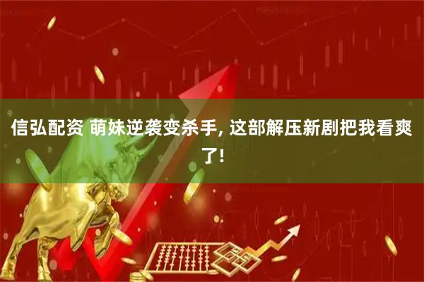 信弘配资 萌妹逆袭变杀手, 这部解压新剧把我看爽了!