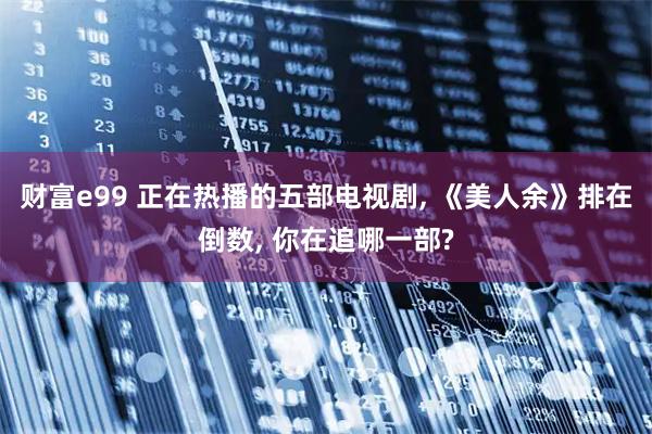 财富e99 正在热播的五部电视剧, 《美人余》排在倒数, 你在追哪一部?